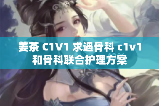 姜茶 C1V1 求遇骨科 c1v1和骨科聯(lián)合護理方案