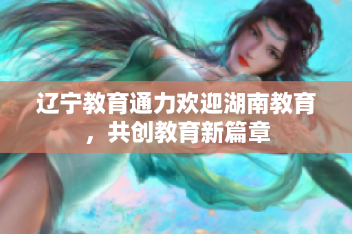 遼寧教育通力歡迎湖南教育，共創(chuàng)教育新篇章