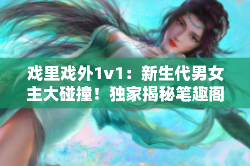 戲里戲外1v1：新生代男女主大碰撞！獨家揭秘筆趣閣最新言情小說