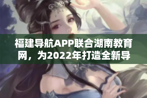 福建導航APP聯(lián)合湖南教育網(wǎng)，為2022年打造全新導航服務