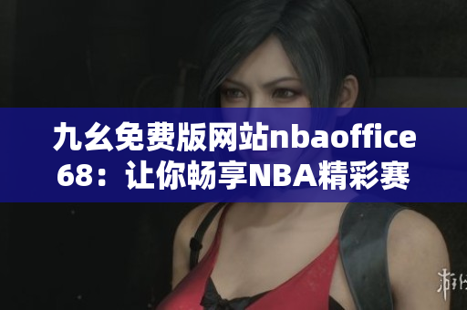 九幺免費版網(wǎng)站nbaoffice68：讓你暢享NBA精彩賽事的最佳選擇