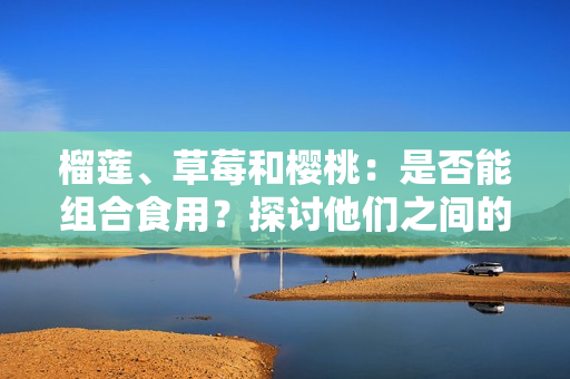 榴蓮、草莓和櫻桃：是否能組合食用？探討他們之間的潛在相容性及可能引發(fā)的效果