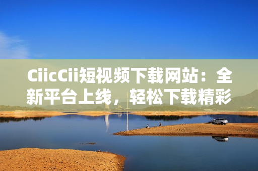 CiicCii短視頻下載網(wǎng)站：全新平臺上線，輕松下載精彩內(nèi)容