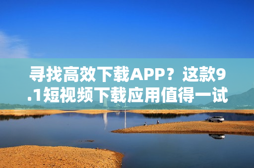 尋找高效下載APP？這款9.1短視頻下載應(yīng)用值得一試