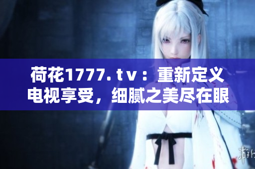 荷花1777. tⅴ：重新定義電視享受，細(xì)膩之美盡在眼前