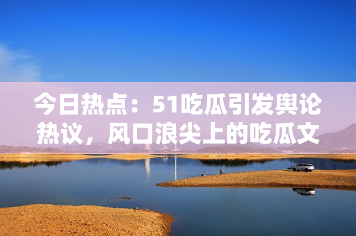 今日熱點(diǎn)：51吃瓜引發(fā)輿論熱議，風(fēng)口浪尖上的吃瓜文化受關(guān)注