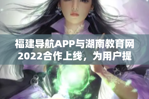 福建導航APP與湖南教育網(wǎng)2022合作上線，為用戶提供更多教育資訊