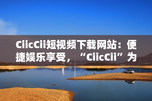 CiicCii短視頻下載網(wǎng)站：便捷娛樂享受，“CiicCii”為你打造快樂視頻時(shí)光