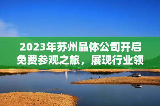 2023年蘇州晶體公司開啟免費(fèi)參觀之旅，展現(xiàn)行業(yè)領(lǐng)先技術(shù)及創(chuàng)新成果